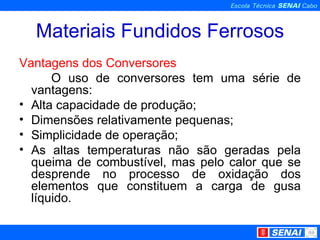 Materiais Fundidos Ferrosos Vantagens dos Conversores O uso de conversores tem uma série de vantagens: Alta capacidade de produção; Dimensões relativamente pequenas; Simplicidade de operação; As altas temperaturas não são geradas pela queima de combustível, mas pelo calor que se desprende no processo de oxidação dos elementos que constituem a carga de gusa líquido. 