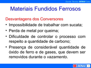 Materiais Fundidos Ferrosos Desvantagens dos Conversores Impossibilidade de trabalhar com sucata; Perda de metal por queima; Dificuldade de controlar o processo com respeito a quantidade de carbono; Presença de considerável quantidade de óxido de ferro e de gases, que devem ser removidos durante o  vazamento . 