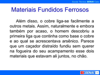 Materiais Fundidos Ferrosos Além disso, o cobre liga-se facilmente a outros metais. Assim, naturalmente e embora também por acaso, o homem descobriu a primeira liga que continha como base o cobre e ao qual se acrescentava arsênico. Parece que um caçador distraído fundiu sem querer na fogueira do seu acampamento esse dois materiais que estavam ali juntos, no chão. 