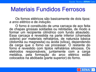Materiais Fundidos Ferrosos Os fornos elétricos são basicamente de dois tipos:  a arco elétrico  e de  indução .  O forno é constituído de uma carcaça de aço feita de chapas grossas soldadas ou rebitadas, de modo a formar um recipiente cilíndrico com fundo abaulado. Essa carcaça é revestida na parte inferior (chamada  soleira ) por materiais refratários, de natureza básica (dolomita ou magnesita) ou ácida (sílica), dependendo da carga que o forno vai processar. O restante do forno é revestido com tijolos refratários silicosos. Os eletrodos responsáveis, juntamente com a carga metálica, pela formação do arco elétrico estão colocados na abóbada (parte superior) do forno.   