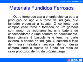 Materiais Fundidos Ferrosos Outro forno que usa a energia elétrica para a produção do aço é o forno de indução, que também processa a sucata. O conjunto que compõe esse forno é formado de um gerador com motor de acionamento, uma bateria de condensadores e uma câmara de aquecimento. Essa câmara é basculante e tem, na parte externa, a bobina de indução. O cadinho é feito de massa refratária socada dentro dessa câmara, onde a sucata se funde por meio de calor produzido dentro da própria carga. 