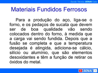 Materiais Fundidos Ferrosos Para a produção do aço, liga-se o forno, e os pedaços de sucata que devem ser de boa qualidade vão sendo colocados dentro do forno, à medida que a carga vai sendo fundida. Depois que a fusão se completa e que a temperatura desejada é atingida, adiciona-se cálcio, silício ou alumínio, que são elementos desoxidantes e têm a função de retirar os óxidos do metal. 
