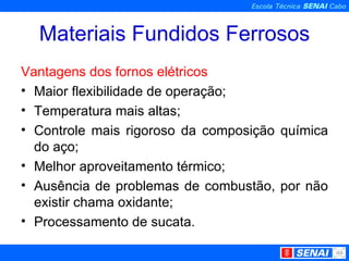 Materiais Fundidos Ferrosos Vantagens dos fornos elétricos Maior flexibilidade de operação; Temperatura mais altas; Controle mais rigoroso da composição química do aço; Melhor aproveitamento térmico; Ausência de problemas de combustão, por não existir chama oxidante; Processamento de sucata. 