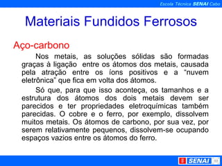 Materiais Fundidos Ferrosos Aço-carbono Nos metais, as soluções sólidas são formadas graças à ligação  entre os átomos dos metais, causada pela atração entre os íons positivos e a “nuvem eletrônica” que fica em volta dos átomos. Só que, para que isso aconteça, os tamanhos e a estrutura dos átomos dos dois metais devem ser parecidos e ter propriedades eletroquímicas também parecidas. O cobre e o ferro, por exemplo, dissolvem muitos metais. Os átomos de carbono, por sua vez, por serem relativamente pequenos, dissolvem-se ocupando espaços vazios entre os átomos do ferro. 