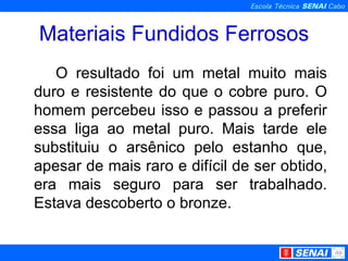 Materiais Fundidos Ferrosos O resultado foi um metal muito mais duro e resistente do que o cobre puro. O homem percebeu isso e passou a preferir essa liga ao metal puro. Mais tarde ele substituiu o arsênico pelo estanho que, apesar de mais raro e difícil de ser obtido, era mais seguro para ser trabalhado. Estava descoberto o bronze.  