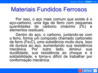 Materiais Fundidos Ferrosos Por isso, o aço mais comum que existe é o aço-carbono, uma liga de ferro com pequenas quantidades de carbono (máximo 2%) e elementos residuais. Dentro do aço, o carbono, juntando-se com o ferro, forma um composto chamado carboneto de ferro (Fe ₃ C), uma substância muito dura. Isso dá dureza ao aço, aumentando sua resistência mecânica. Por outro lado, diminui sua ductilidade, sua resistência ao choque e à soldabilidade, e torna-o difícil de trabalhar por conformação mecânica. 