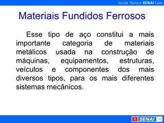 Materiais Fundidos Ferrosos Esse tipo de aço constitui a mais importante categoria de materiais metálicos usada na construção de máquinas, equipamentos, estruturas, veículos e componentes dos mais diversos tipos, para os mais diferentes sistemas mecânicos. 