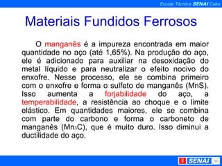 Materiais Fundidos Ferrosos O  manganês  é a impureza encontrada em maior quantidade no aço (até 1,65%). Na produção do aço, ele é adicionado para auxiliar na desoxidação do metal líquido e para neutralizar o efeito nocivo do enxofre. Nesse processo, ele se combina primeiro com o enxofre e forma o sulfeto de manganês (MnS). Isso aumenta a  forjabilidade  do aço, a  temperabilidade , a resistência ao choque e o limite elástico. Em quantidades maiores, ele se combina com parte do carbono e forma o carboneto de manganês (Mn ₃ C), que é muito duro. Isso diminui a ductilidade do aço. 