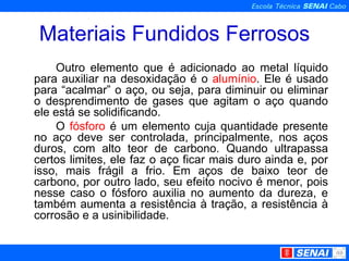 Materiais Fundidos Ferrosos Outro elemento que é adicionado ao metal líquido para auxiliar na desoxidação é o  alumínio . Ele é usado para “acalmar” o aço, ou seja, para diminuir ou eliminar o desprendimento de gases que agitam o aço quando ele está se solidificando. O  fósforo  é um elemento cuja quantidade presente no aço deve ser controlada, principalmente, nos aços duros, com alto teor de carbono. Quando ultrapassa certos limites, ele faz o aço ficar mais duro ainda e, por isso, mais frágil a frio. Em aços de baixo teor de carbono, por outro lado, seu efeito nocivo é menor, pois nesse caso o fósforo auxilia no aumento da dureza, e também aumenta a resistência à tração, a resistência à corrosão e a usinibilidade. 