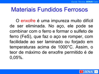 Materiais Fundidos Ferrosos O  enxofre  é uma impureza muito difícil de ser eliminada. No aço, ele pode se combinar com o ferro e formar o sulfeto de ferro (FeS), que faz o aço se romper, com facilidade ao ser laminado ou forjado em temperaturas acima de 1000°C. Assim, o teor de máximo de enxofre permitido é de 0,05%. 