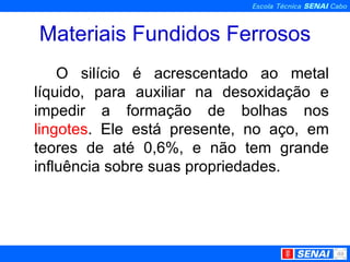 Materiais Fundidos Ferrosos O silício é acrescentado ao metal líquido, para auxiliar na desoxidação e impedir a formação de bolhas nos  lingotes . Ele está presente, no aço, em teores de até 0,6%, e não tem grande influência sobre suas propriedades. 