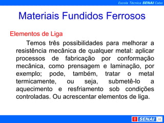 Materiais Fundidos Ferrosos Elementos de Liga Temos três possibilidades para melhorar a resistência mecânica de qualquer metal: aplicar processos de fabricação por conformação mecânica, como prensagem e laminação, por exemplo; pode, também, tratar o metal termicamente, ou seja, submetê-lo a aquecimento e resfriamento sob condições controladas. Ou acrescentar elementos de liga. 