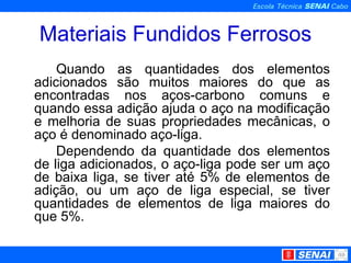 Materiais Fundidos Ferrosos Quando as quantidades dos elementos adicionados são muitos maiores do que as encontradas nos aços-carbono comuns e quando essa adição ajuda o aço na modificação e melhoria de suas propriedades mecânicas, o aço é denominado aço-liga. Dependendo da quantidade dos elementos de liga adicionados, o aço-liga pode ser um aço de baixa liga, se tiver até 5% de elementos de adição, ou um aço de liga especial, se tiver quantidades de elementos de liga maiores do que 5%. 