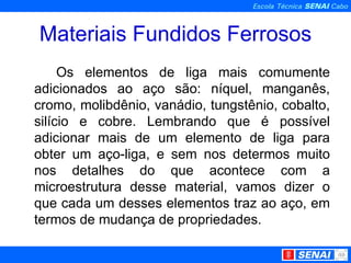 Materiais Fundidos Ferrosos Os elementos de liga mais comumente adicionados ao aço são: níquel, manganês, cromo, molibdênio, vanádio, tungstênio, cobalto, silício e cobre. Lembrando que é possível adicionar mais de um elemento de liga para obter um aço-liga, e sem nos determos muito nos detalhes do que acontece com a microestrutura desse material, vamos dizer o que cada um desses elementos traz ao aço, em termos de mudança de propriedades. 