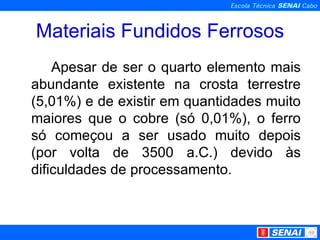 Materiais Fundidos Ferrosos Apesar de ser o quarto elemento mais abundante existente na crosta terrestre (5,01%) e de existir em quantidades muito maiores que o cobre (só 0,01%), o ferro só começou a ser usado muito depois (por volta de 3500 a.C.) devido às dificuldades de processamento.  