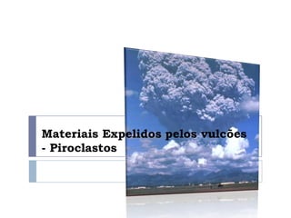 Materiais Expelidos pelos vulcões
- Piroclastos
 