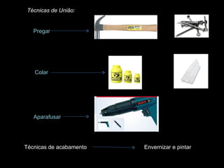 Técnicas de União:

Pregar

Colar

Aparafusar

Técnicas de acabamento

Envernizar e pintar

 