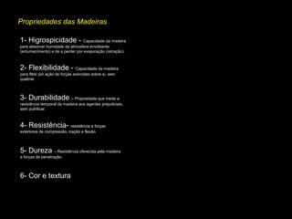 Propriedades das Madeiras
1- Higrospicidade - Capacidade da madeira
para absorver humidade da atmosfera envolvente
(entumecimento) e de a perder por evaporação (retração).

2- Flexibilidade - Capacidade da madeira
para fletir por ação de forças exercidas sobre si, sem
quebrar.

3- Durabilidade – Propriedade que mede a
resistência temporal da madeira aos agentes prejudiciais,
sem putrificar.

4- Resistência- resistência a forças
exteriores de compressão, tração e flexão.

5- Dureza – Resistência oferecida pela madeira
a forças de penetração.

6- Cor e textura

 
