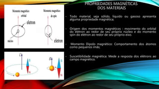 PROPRIEDADES MAGNÉTICAS
DOS MATERIAIS
- Todo material, seja sólido, líquido ou gasoso apresenta
alguma propriedade magnética;
- Origem dos momentos magnéticos : movimento do orbital
do elétron ao redor de seu próprio núcleo e do momento
spin do elétron ao redor de seu próprio eixo.
- Momento Dipolo magnético: Comportamento dos átomos
como pequenos ímãs;
- Suscetibilidade magnética: Mede a resposta dos elétrons ao
campo magnético.
 