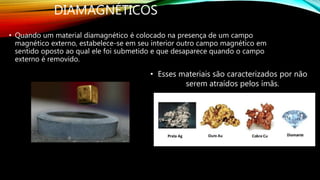 DIAMAGNÉTICOS
• Quando um material diamagnético é colocado na presença de um campo
magnético externo, estabelece-se em seu interior outro campo magnético em
sentido oposto ao qual ele foi submetido e que desaparece quando o campo
externo é removido.
• Esses materiais são caracterizados por não
serem atraídos pelos ímãs.
 