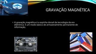 GRAVAÇÃO MAGNÉTICA
• A gravação magnética é a espinha dorsal da tecnologia da era
eletrônica. É um modo básico de armazenamento permanente de
informação.
 