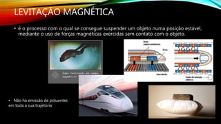 LEVITAÇÃO MAGNÉTICA
• é o processo com o qual se consegue suspender um objeto numa posição estável,
mediante o uso de forças magnéticas exercidas sem contato com o objeto.
• Não há emissão de poluentes
em toda a sua trajetória
 