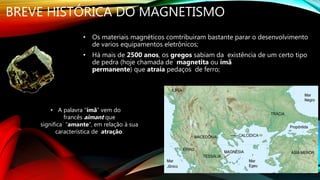 BREVE HISTÓRICA DO MAGNETISMO
• Os materiais magnéticos comtribuiram bastante parar o desenvolvimento
de varios equipamentos eletrônicos;
• Há mais de 2500 anos, os gregos sabiam da existência de um certo tipo
de pedra (hoje chamada de magnetita ou ímã
permanente) que atraía pedaços de ferro;
• A palavra “ímã” vem do
francês aimant que
significa “amante”, em relação à sua
característica de atração.
 