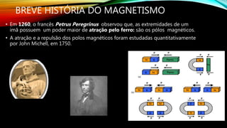 BREVE HISTÓRIA DO MAGNETISMO
• Em 1260, o francês Petrus Peregrinus observou que, as extremidades de um
imã possuem um poder maior de atração pelo ferro: são os pólos magnéticos.
• A atração e a repulsão dos polos magnéticos foram estudadas quantitativamente
por John Michell, em 1750.
 