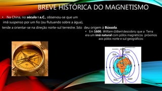 BREVE HISTÓRICA DO MAGNETISMO
• Na China, no século Ι a.C., observou-se que um
imã suspenso por um fio (ou flutuando sobre a água),
tende a orientar-se na direção norte-sul terrestre. Isto deu origem à Bússola.
• Em 1600, William Gilbert descobriu que a Terra
era um ímã natural com pólos magnéticos próximos
aos pólos norte e sul geográficos:
 