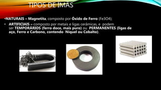 TIPOS DE ÍMÃS
•NATURAIS – Magnetita, composto por Óxido de Ferro (Fe3O4);
• ARTIFICIAIS – composto por metais e ligas cerâmicas, e podem
ser TEMPORÁRIOS (ferro doce, mais puro) ou PERMANENTES (ligas de
aço, Ferro e Carbono, contendo Níquel ou Cobalto).
 