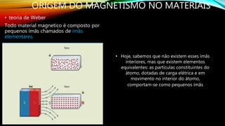 ORIGEM DO MAGNETISMO NO MATERIAIS
• teoria de Weber
Todo material magnetico é composto por
pequenos ímãs chamados de ímãs
elementares.
• Hoje, sabemos que não existem esses ímãs
interiores, mas que existem elementos
equivalentes: as partículas constituintes do
átomo, dotadas de carga elétrica e em
movimento no interior do átomo,
comportam‐se como pequenos ímãs
 