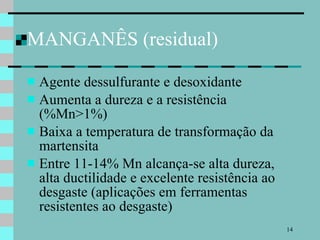 MANGANÊS (residual) Agente dessulfurante e desoxidante Aumenta a dureza e a resistência (%Mn>1%) Baixa a temperatura de transformação da martensita  Entre 11-14% Mn alcança-se alta dureza, alta ductilidade e excelente resistência ao desgaste (aplicações em ferramentas resistentes ao desgaste) 