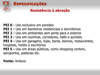 PEI 0 - Uso exclusivo em paredes
PEI 1 - Uso em banheiros residenciais e dormitórios
PEI 2 - Uso em ambientes sem porta para o exterior
PEI 3 - Uso em cozinhas, corredores, halls e quintais
PEI 4 - Uso em garagens, lojas, bares, bancos, restaurantes,
hospitais, hotéis e escritórios
PEI 5 - Uso em áreas públicas, como shopping centers,
aeroportos, padarias etc.
Fonte: Anfacer
Resistência à abrasão
ESPECIFICAÇÕES
 