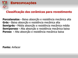 Porcelanatos - Baixa absorção e resistência mecânica alta
Grés - Baixa absorção e resistência mecânica alta
Semigrés - Média absorção e resistência mecânica média
Semiporoso - Alta absorção e resistência mecânica baixa
Poroso - Alta absorção e resistência mecânica baixa
Fonte: Anfacer
Classificação das cerâmicas para revestimento
ESPECIFICAÇÕES
 
