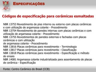 Códigos de especificação para cerâmicas esmaltadas
NBR 13753 Revestimento de piso interno ou externo com placas cerâmicas
e com utilização de argamassa colante - Procedimento
NBR 13754 Revestimento de paredes internas com placas cerâmicas e com
utilização de argamassa colante - Procedimento
NBR 13755 Revestimentos de paredes externas e fachadas com placas
cerâmicas e com utilização
de argamassa colante - Procedimento
NBR 13816 Placas cerâmicas para revestimento - Terminologia
NBR 13817 Placas cerâmicas para revestimento - Classificação
NBR 13818 Placas cerâmicas para revestimento - Especificação e método
de ensaio
NBR 14081 Argamassa colante industrializada para assentamento de placas
de cerâmica - Especificação
Fonte: Centro Cerâmico do Brasil (CCB)
ESPECIFICAÇÕES
 