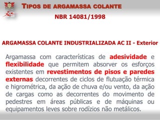 NBR 14081/1998
Argamassa com características de adesividade e
flexibilidade que permitem absorver os esforços
existentes em revestimentos de pisos e paredes
externas decorrentes de ciclos de flutuação térmica
e higrométrica, da ação de chuva e/ou vento, da ação
de cargas como as decorrentes do movimento de
pedestres em áreas públicas e de máquinas ou
equipamentos leves sobre rodízios não metálicos.
ARGAMASSA COLANTE INDUSTRIALIZADA AC II - Exterior
TIPOS DE ARGAMASSA COLANTE
 