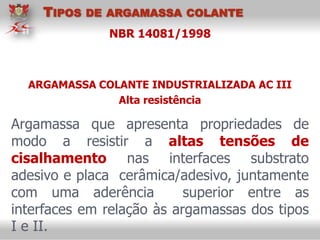 NBR 14081/1998
Argamassa que apresenta propriedades de
modo a resistir a altas tensões de
cisalhamento nas interfaces substrato
adesivo e placa cerâmica/adesivo, juntamente
com uma aderência superior entre as
interfaces em relação às argamassas dos tipos
I e II.
ARGAMASSA COLANTE INDUSTRIALIZADA AC III
Alta resistência
TIPOS DE ARGAMASSA COLANTE
 