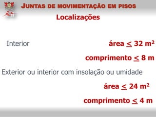 Localizações
Interior área < 32 m2
comprimento < 8 m
Exterior ou interior com insolação ou umidade
área < 24 m2
comprimento < 4 m
JUNTAS DE MOVIMENTAÇÃO EM PISOS
 