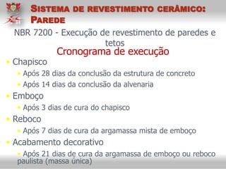 NBR 7200 - Execução de revestimento de paredes e
tetos
Cronograma de execução
• Chapisco
• Após 28 dias da conclusão da estrutura de concreto
• Após 14 dias da conclusão da alvenaria
• Emboço
• Após 3 dias de cura do chapisco
• Reboco
• Após 7 dias de cura da argamassa mista de emboço
• Acabamento decorativo
• Após 21 dias de cura da argamassa de emboço ou reboco
paulista (massa única)
SISTEMA DE REVESTIMENTO CERÂMICO:
PAREDE
 