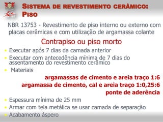 NBR 13753 - Revestimento de piso interno ou externo com
placas cerâmicas e com utilização de argamassa colante
Contrapiso ou piso morto
• Executar após 7 dias da camada anterior
• Executar com antecedência mínima de 7 dias do
assentamento do revestimento cerâmico
• Materiais
argamassas de cimento e areia traço 1:6
argamassa de cimento, cal e areia traço 1:0,25:6
ponte de aderência
• Espessura mínima de 25 mm
• Armar com tela metálica se usar camada de separação
• Acabamento áspero
SISTEMA DE REVESTIMENTO CERÂMICO:
PISO
 