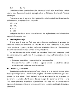 CaS           - 3 a 4%
      Este material depois de solidificado pode ser utilizado como lastro de ferrovias, material
isolante etc... Sua mais importante aplicação dá-se na fabircação do chamado “cimento
metalúrgico”.
      Finalmente, o gás de alto-forno é um subproduto muito importante devido ao seu alto
poder calorífico. Sua composição é a seguinte:
      CO2 - 13%
      CO - 27%
      H2 - 3%
      N2 - 57%
      Este gás é utilizado na própria usina siderúrgica nos regeneradores, fornos diversos de
aquecimento, caldeiras etc...

5 Fabricação do aço
      O ferro gusa é uma liga Fe-C com outro elementos resultantes do processo de
fabricação. Estes outros elementos são o Si, Mn, P e S. Para a fabricação do aço, estes
outros elementos, inclusive o carbono, devem ter seus teores reduzidos. Esta redução da
concentração destes elementos químicos ocorre por oxidação.
      Os “agentes oxidantes”, isto é, aqueles que iram oxidar o ferro gusa para baixar o teor
dos elementos químicos, podem ser de natureza gasosa ( ar ou oxigênio) ou sólida (minério
de ferro).
      -   Processos pneumáticos → agente oxidante → ar ou oxigênio
      -   Processo Siemens-Martin ou elétrico → agente oxidante → substâncias sólidas
          contendo óxidos (minério de ferro por exemplo).

5.1    Processos pneumáticos
      Os vários tipos estão representados na Figura 4. Como se vê na figura, o princípio básico
de qualquer dos processos é introduzir ar ou oxigênio, pelo fundo, lateralmente ou pelo topo,
através de uma “lança”. Estes diferentes tipos de equipamentos são chamados de
conversores pneumáticos. Sendo as reações de oxidação dos elementos contidos no ferro
gusa líquido fortemente exotérmicas, principalmente a do silício, não há necessidade de
aquecimento da carga metálica do conversor, eliminando-se, assim, a utilização de qualquer
combustível.
 