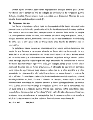 Existem alguns problemas operacionais no processo de oxidação do ferro gusa. Os mais
importantes são de controle do final da oxidação, da temperatura e da composição química
do banho metálico. Os conversores mais conhecidos são o Bressemer, Thomas, de sopro
lateral e de sopro pelo topo (conversor L-D).

5.2    Processos elétricos
      Nos fornos pneumáticos, o ferro gusa era transportado ainda líquido para dentro dos
conversores e, o próprio calor gerado pela oxidação dos elementos químicos era suficiente
para manter a temperatura do forno, sem precisar-se de nenhuma fonte auxiliar de energia.
Os fornos pneumáticos era utilizados, basicamente, em usinas integradas (nestas usinas, a
redução do minério de ferro, bem como a fabricação do aço são realizados no mesmo local),
de forma que o ferro gusa pode ser transportado ainda líquido do alto-forno para os
conversores.
      Na maioria dos casos, contudo, as empresas compram o gusa sólido e, juntamente com
sucata de aço, forma-se a carga para alimentar os fornos elétricos de produção de aço.
Neste fornos, a fusão da mistura de sucata de aço e ferro gusa ocorre devido ao calor gerado
por um arco voltaico que se forma entre três eletrodos de grafite e a carga metálica. Após a
fusão da carga, oxigênio é injetado por uma lança diretamente no banho líquido. A redução
dos teores dos elementos de liga ocorre, então, por oxidação, sendo que as reações são as
mesma já descritas para os fornos pneumáticos. A fabricação do aço também conhecido
como refino do aço incorpora duas etapas a saber, isto é, o refino primário e o refino
secundário. No refino primário, são reduzidos os teores os teores de carbono, manganês,
silício e fósforo. O calor liberado pela oxidação destes elementos químicos reduz o consumo
de energia elétrica do forno. Durante o processo de oxidação, a composição química do
banho líquido é monitorada por coleta de amostras e análise por espectrometria de emissão
ótica. Quando o banho líquido atinge a composição química ideal, este é transportado para
um outro forno, o a composição química final do aço é acertada (refino secundário). Neste
segundo forno (forno panela), as “ferro-ligas” (Fe-Mn ou Fe-Si) são adicionadas. Estas ligas
funcionam como dessulfurantes e desoxidantes, isto é, reduzem os teores de enxofre e
oxigênio do aço. A dessulfurização é realizada de acordo com a seguinte reação:

Mn + S → MnS          Reação 22
 