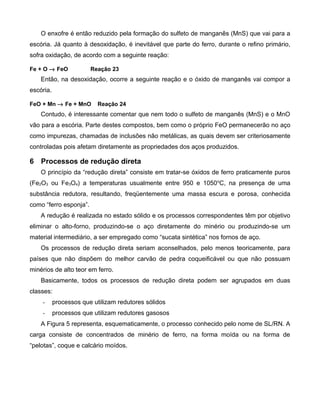 O enxofre é então reduzido pela formação do sulfeto de manganês (MnS) que vai para a
escória. Já quanto à desoxidação, é inevitável que parte do ferro, durante o refino primário,
sofra oxidação, de acordo com a seguinte reação:

Fe + O → FeO            Reação 23
    Então, na desoxidação, ocorre a seguinte reação e o óxido de manganês vai compor a
escória.

FeO + Mn → Fe + MnO        Reação 24
    Contudo, é interessante comentar que nem todo o sulfeto de manganês (MnS) e o MnO
vão para a escória. Parte destes compostos, bem como o próprio FeO permanecerão no aço
como impurezas, chamadas de inclusões não metálicas, as quais devem ser criteriosamente
controladas pois afetam diretamente as propriedades dos aços produzidos.

6 Processos de redução direta
    O princípio da “redução direta” consiste em tratar-se óxidos de ferro praticamente puros
(Fe2O3 ou Fe3O4) a temperaturas usualmente entre 950 e 1050 oC, na presença de uma
substância redutora, resultando, freqüentemente uma massa escura e porosa, conhecida
como “ferro esponja”.
    A redução é realizada no estado sólido e os processos correspondentes têm por objetivo
eliminar o alto-forno, produzindo-se o aço diretamente do minério ou produzindo-se um
material intermediário, a ser empregado como “sucata sintética” nos fornos de aço.
    Os processos de redução direta seriam aconselhados, pelo menos teoricamente, para
países que não dispõem do melhor carvão de pedra coqueificável ou que não possuam
minérios de alto teor em ferro.
    Basicamente, todos os processos de redução direta podem ser agrupados em duas
classes:
    -      processos que utilizam redutores sólidos
    -      processos que utilizam redutores gasosos
    A Figura 5 representa, esquematicamente, o processo conhecido pelo nome de SL/RN. A
carga consiste de concentrados de minério de ferro, na forma moída ou na forma de
“pelotas”, coque e calcário moídos.
 