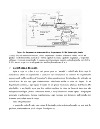 Figura 5 – Representação esquemática do processo SL/RN de redução direta.
A carga é levada a um forno rotativo, onde a temperatura é mantida na faixa de 1000 a 1076oC. O
produto sólido resultante é resfriado e o ferro é separado mediante separador magnético. O coque não
utilizado é removido e reutilizado. O processo permite produzir material contendo enxofre entre 0,02 e
0,05% apenas, o que o torna adequado para a utilização em fornos de aço.

7 Solidificação dos aços
    Após a etapa de refino, o aço está pronto para ser “vazado” e solidificado. Esta etapa de
solidificação chama-se lingotamento, o qual pode ser convencional ou contínuo. No lingotamento
convencional, moldes metálicos (“lingoteiras”), feitos normalmente de ferro fundido, são utilizados na
solidificação do aço, que após completamente solidificado recebe o nome de lingote. Já no
lingotamento contínuo, o aço líquido é vazado em um grande reservatório chamado distribuidor. Do
distribuidor, o aço líquido segue por dois moldes metálicos de cobre na forma de tubos que são
refrigerados com água. Quando saem destes moldes, o aço já solidificado recebe “sprays” de água para
completar o resfriamento. Durante o resfriamento, o aço é cortado com dimensões padronizadas por
tesouras, recebendo o nome de tarugo.
    Tanto o lingote quanto
     o tarugo são, então, levados para a etapa de laminação, onde serão transformados em uma série de
produtos, tais como barras, perfis, chapas, fio máquina etc...
 