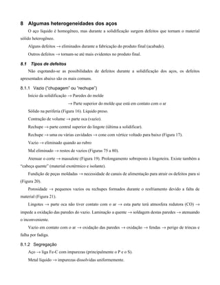 8 Algumas heterogeneidades dos aços
      O aço líquido é homogêneo, mas durante a solidificação surgem defeitos que tornam o material
sólido heterogêneo.
      Alguns defeitos → eliminados durante a fabricação do produto final (acabado).
      Outros defeitos → tornam-se até mais evidentes no produto final.

8.1    Tipos de defeitos
      Não esgotando-se as possibilidades de defeitos durante a solidificação dos aços, os defeitos
apresentados abaixo são os mais comuns.

8.1.1 Vazio (“chupagem” ou “rechupe”)
      Início da solidificação → Paredes do molde
                             → Parte superior do molde que está em contato com o ar
      Sólido na periferia (Figura 16). Líquido preso.
      Contração de volume → parte oca (vazio).
      Rechupe → parte central superior do lingote (última a solidificar).
      Rechupe → uma ou várias cavidades → cone com vértice voltado para baixo (Figura 17).
      Vazio → eliminado quando ao rubro
      Mal eliminado → restos de vazios (Figuras 75 a 80).
      Atenuar o corte → massalote (Figura 19). Prolongamento sobreposto à lingoteira. Existe também a
“cabeça quente” (material exotérmico e isolante).
      Fundição de peças moldadas → necessidade de canais de alimentação para atrair os defeitos para si
(Figura 20).
      Porosidade → pequenos vazios ou rechupes formados durante o resfriamento devido a falta de
material (Figura 21).
      Lingotes → parte oca não tiver contato com o ar → esta parte terá atmosfera redutora (CO) →
impede a oxidação das paredes do vazio. Laminação a quente → soldagem destas paredes → atenuando
o inconveniente.
      Vazio em contato com o ar → oxidação das paredes → oxidação → fendas → perigo de trincas e
falha por fadiga.

8.1.2 Segregação
      Aço → liga Fe-C com impurezas (principalmente o P e o S).
      Metal líquido → impurezas dissolvidas uniformemente.
 