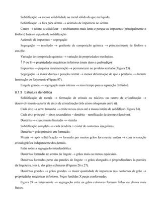 Solidificação → menor solubilidade no metal sólido do que no líquido.
    Solidificação → fora para dentro → acúmulo de impurezas no centro.
    Centro → último a solidificar → resfriamento mais lento e porque as impurezas (principalmente o
fósforo) baixam o ponto de solidificação.
    Acúmulo de impurezas = segregação
    Segregação → resultado → gradiente de composição química → principalmente de fósforo e
enxofre.
    Variação de composição química → variação de propriedades mecânicas.
    ↑ P ou S → propriedades mecânicas inferiores (mais duro e quebradiço).
    Impurezas → pequena movimentação → permanecem no produto acabado (Figura 23).
    Segregação → maior dureza e posição central → menor deformação do que a periferia → durante
laminação ou forjamento (Figura 87).
    Lingote grande → segregação mais intensa → mais tempo para a separação (difusão).

8.1.3 Estrutura dendrítica
    Solidificação de metais → formação de cristais ou núcleos ou centro de cristalização →
desenvolvimento a partir de eixos de cristalização (três eixos ortogonais entre si).
    Cada eixo → certo tamanho → emite novos eixos até a massa inteira de solidificar (Figura 24).
    Cada eixo principal + eixos secundários = dendrita – ramificação de árvores (dendron).
    Dendrita → crescimento limitado → vizinha
    Solidificação completa → cada dendrita = cristal de contornos irregulares.
    Dendrita = grão primário em formação.
    Metais → após solidificação → formado por muitos grãos fortemente unidos → com orientação
cristalográfica independente dos demais.
    Falar sobre a segregação interdendrítica.
    Dendritas formadas no centro do lingote → grãos mais ou menos equiaxiais.
    Dendritas formadas perto das paredes do lingote → grãos alongados e perpendiculares às paredes
da lingoteira, isto é, são grãos colunares (Figuras 26 e 27).
    Dendritas grandes → grãos grandes → maior quantidade de impurezas nos contornos de grão →
propriedades mecânicas inferiores. Peças fundidas X peças conformadas.
    Figura 28 → interessante → segregação entre os grãos colunares formam linhas ou planos mais
fracos.
 