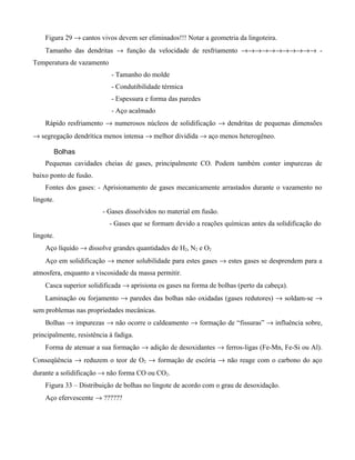 Figura 29 → cantos vivos devem ser eliminados!!! Notar a geometria da lingoteira.
    Tamanho das dendritas → função da velocidade de resfriamento →→→→→→→→→→→ -
Temperatura de vazamento
                            - Tamanho do molde
                            - Condutibilidade térmica
                            - Espessura e forma das paredes
                            - Aço acalmado
    Rápido resfriamento → numerosos núcleos de solidificação → dendritas de pequenas dimensões
→ segregação dendrítica menos intensa → melhor dividida → aço menos heterogêneo.

       Bolhas
    Pequenas cavidades cheias de gases, principalmente CO. Podem também conter impurezas de
baixo ponto de fusão.
    Fontes dos gases: - Aprisionamento de gases mecanicamente arrastados durante o vazamento no
lingote.
                         - Gases dissolvidos no material em fusão.
                            - Gases que se formam devido a reações químicas antes da solidificação do
lingote.
    Aço líquido → dissolve grandes quantidades de H2, N2 e O2
    Aço em solidificação → menor solubilidade para estes gases → estes gases se desprendem para a
atmosfera, enquanto a viscosidade da massa permitir.
    Casca superior solidificada → aprisiona os gases na forma de bolhas (perto da cabeça).
    Laminação ou forjamento → paredes das bolhas não oxidadas (gases redutores) → soldam-se →
sem problemas nas propriedades mecânicas.
    Bolhas → impurezas → não ocorre o caldeamento → formação de “fissuras” → influência sobre,
principalmente, resistência à fadiga.
    Forma de atenuar a sua formação → adição de desoxidantes → ferros-ligas (Fe-Mn, Fe-Si ou Al).
Conseqüência → reduzem o teor de O2 → formação de escória → não reage com o carbono do aço
durante a solidificação → não forma CO ou CO2.
    Figura 33 – Distribuição de bolhas no lingote de acordo com o grau de desoxidação.
    Aço efervescente → ??????
 