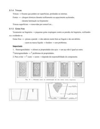 8.1.4 Trincas
    Trincas → fissuras que podem ser superficiais, profundas ou internas.
    Fontes → - choques térmicos durante resfriamento ou aquecimento acelerados.
              - durante laminação ou forjamento
    Trincas superficiais → removidas por esmeril etc...

8.1.5 Gotas frias
    Vazamento na lingoteira → pequenas gotas respingam contra as paredes da lingoteira, resfriando-
se e oxidando-se.
    Gotas frias → - presas a parede → não aderem muito bem ao lingote e são um defeito.
                    - caem na massa líquida → fundem → sem problemas.
    Importante
    1. Heterogeneidades → afetam as propriedades dos aços → um aço não é igual ao outro.
    ↑ heterogeneidades → ↑ problemas de propriedades.
    2. Para evitar → ↑ custo → assim → depende da responsabilidade do componente.
 