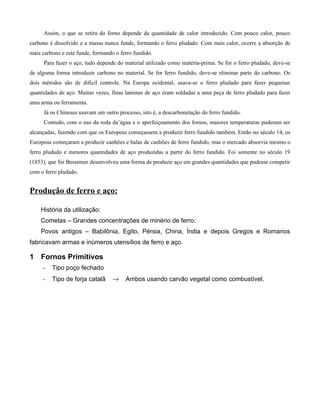 Assim, o que se retira do forno depende da quantidade de calor introduzido. Com pouco calor, pouco
carbono é dissolvido e a massa nunca funde, formando o ferro pludado. Com mais calor, ocorre a absorção de
mais carbono e este funde, formando o ferro fundido.
     Para fazer o aço, tudo depende do material utilizado como matéria-prima. Se for o ferro pludado, deve-se
de alguma forma introduzir carbono no material. Se for ferro fundido, deve-se eliminar parte do carbono. Os
dois métodos são de difícil controle. Na Europa ocidental, usava-se o ferro pludado para fazer pequenas
quantidades de aço. Muitas vezes, finas laminas de aço eram soldadas a uma peça de ferro pludado para fazer
uma arma ou ferramenta.
     Já os Chineses usavam um outro processo, isto é, a descarbonetação do ferro fundido.
     Contudo, com o uso da roda da’água e o aperfeiçoamento dos fornos, maiores temperaturas puderam ser
alcançadas, fazendo com que os Europeus começassem a produzir ferro fundido também. Então no século 14, os
Europeus começaram a produzir canhões e balas de canhões de ferro fundido, mas o mercado absorvia mesmo o
ferro pludado e menores quantidades de aço produzidas a partir do ferro fundido. Foi somente no século 19
(1853), que Sir Bessemer desenvolveu uma forma de produzir aço em grandes quantidades que pudesse competir
com o ferro pludado.


Produção de ferro e aço:

    História da utilização:
    Cometas – Grandes concentrações de minério de ferro.
    Povos antigos – Babilônia, Egito, Pérsia, China, Índia e depois Gregos e Romanos
fabricavam armas e inúmeros utensílios de ferro e aço.

1 Fornos Primitivos
     -   Tipo poço fechado
     -   Tipo de forja catalã      →    Ambos usando carvão vegetal como combustível.
 