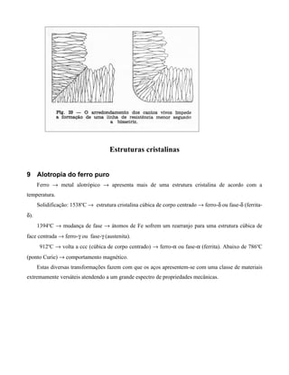 Estruturas cristalinas


9 Alotropia do ferro puro
      Ferro → metal alotrópico → apresenta mais de uma estrutura cristalina de acordo com a
temperatura.
      Solidificação: 1538oC → estrutura cristalina cúbica de corpo centrado → ferro-δ ou fase-δ (ferrita-
δ).
      1394oC → mudança de fase → átomos de Fe sofrem um rearranjo para uma estrutura cúbica de
face centrada → ferro-γ ou fase-γ (austenita).
       912oC → volta a ccc (cúbica de corpo centrado) → ferro-α ou fase-α (ferrita). Abaixo de 786oC
(ponto Curie) → comportamento magnético.
      Estas diversas transformações fazem com que os aços apresentem-se com uma classe de materiais
extremamente versáteis atendendo a um grande espectro de propriedades mecânicas.
 